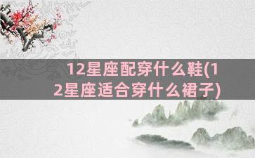 12星座配穿什么鞋(12星座适合穿什么裙子)