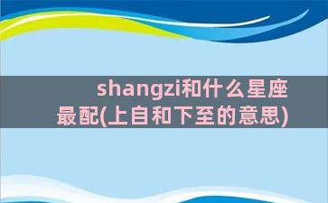 shangzi和什么星座最配(上自和下至的意思)