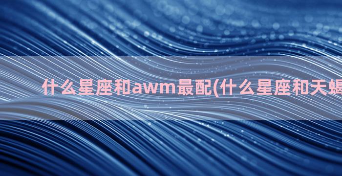 什么星座和awm最配(什么星座和天蝎座最般配)