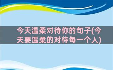 今天温柔对待你的句子(今天要温柔的对待每一个人)