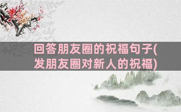 回答朋友圈的祝福句子(发朋友圈对新人的祝福)