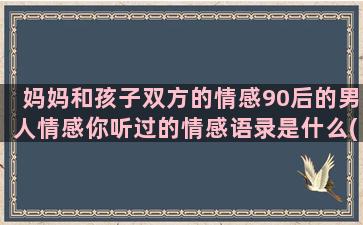 妈妈和孩子双方的情感90后的男人情感你听过的情感语录是什么(孩子和妈妈说话口气很冲怎么办)