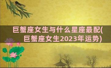 巨蟹座女生与什么星座最配(巨蟹座女生2023年运势)