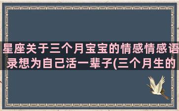 星座关于三个月宝宝的情感情感语录想为自己活一辈子(三个月生的是什么星座)