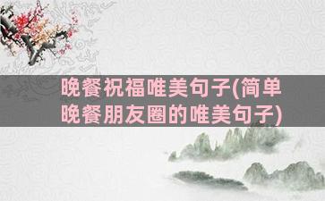 晚餐祝福唯美句子(简单晚餐朋友圈的唯美句子)