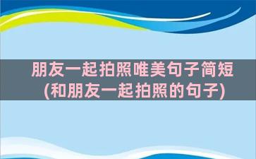 朋友一起拍照唯美句子简短(和朋友一起拍照的句子)