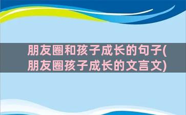 朋友圈和孩子成长的句子(朋友圈孩子成长的文言文)