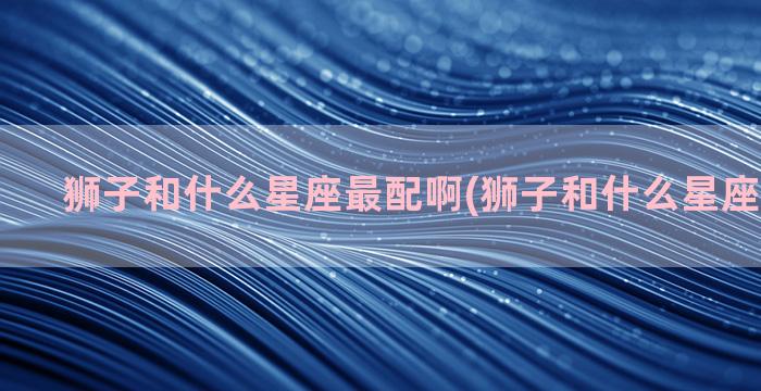 狮子和什么星座最配啊(狮子和什么星座最不配对)