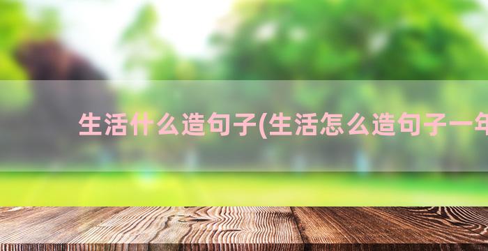 生活什么造句子(生活怎么造句子一年级)