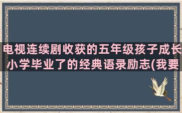 电视连续剧收获的五年级孩子成长小学毕业了的经典语录励志(我要电视连续剧收获)