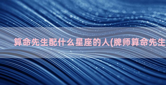 算命先生配什么星座的人(牌师算命先生有什么用)